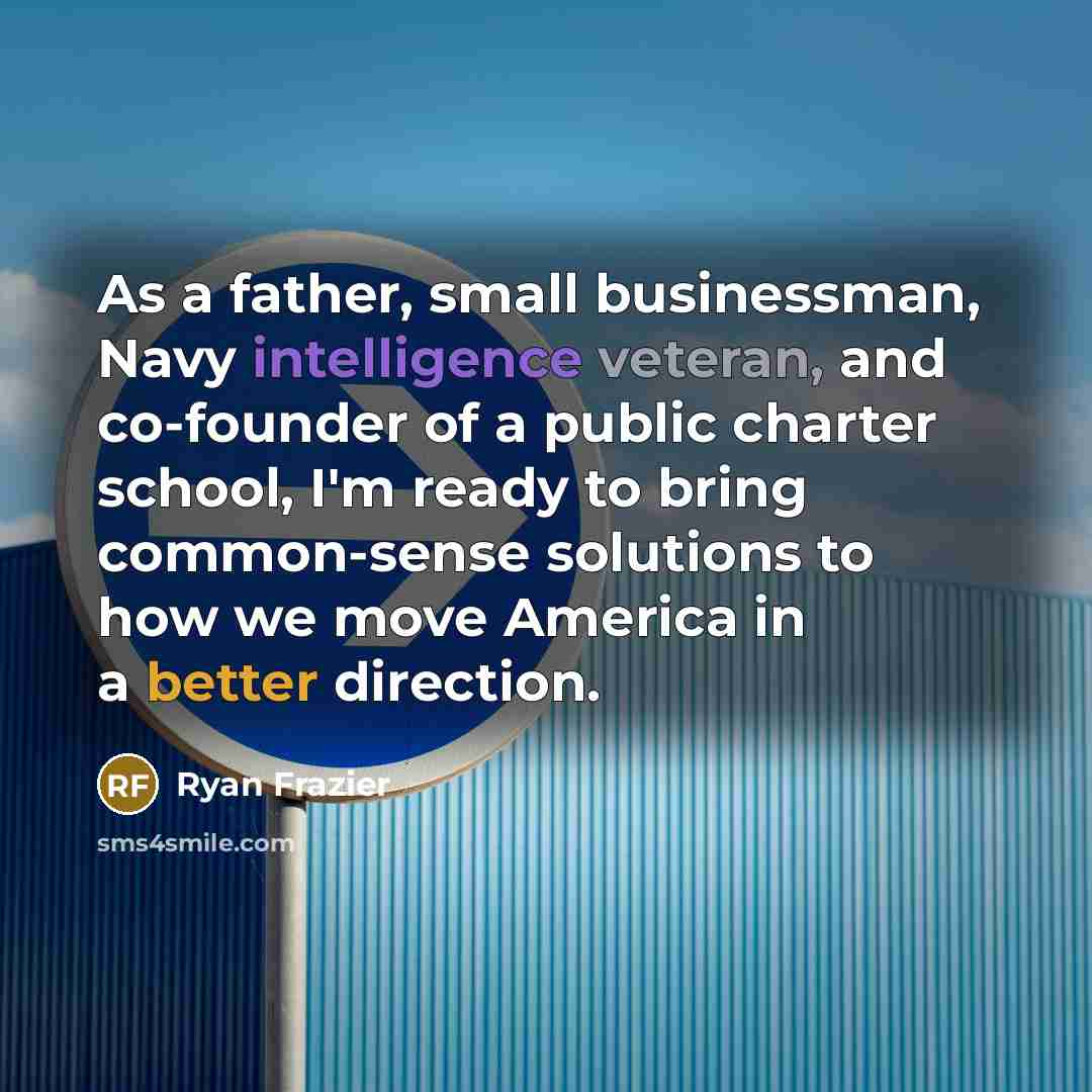 “As a father, small businessman, Navy intelligence veteran, and co-founder of a public charter school, I'm ready to bring common-sense solutions to how we move America in a better direction.” quote by Ryan Frazier