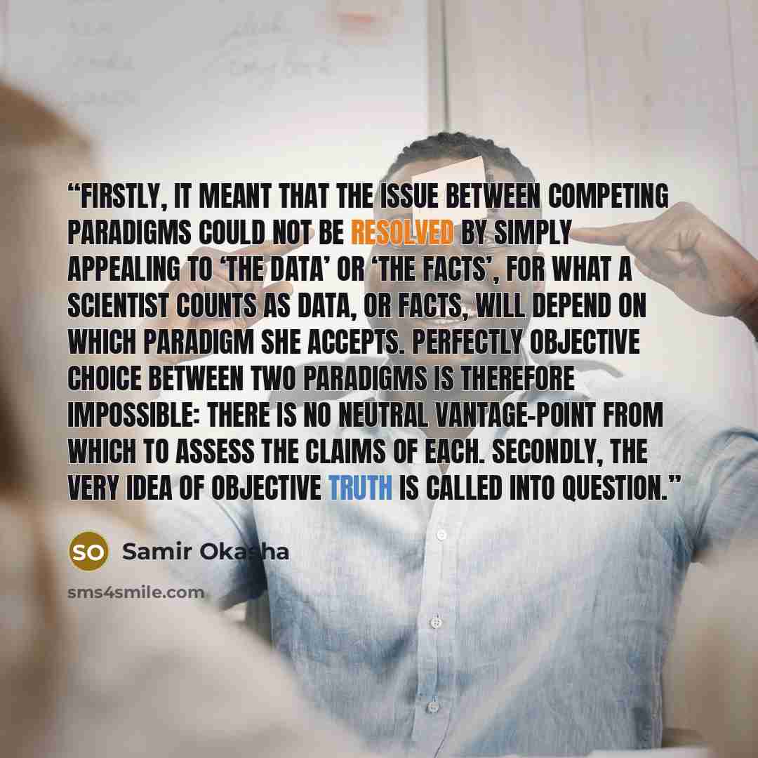 “Firstly, it meant that the issue between competing paradigms could not be resolved by simply appealing to ‘the data’ or ‘the facts’, for what a scientist counts as data, or facts, will depend on which paradigm she accepts. Perfectly objective choice between two paradigms is therefore impossible…” quote by Samir Okasha