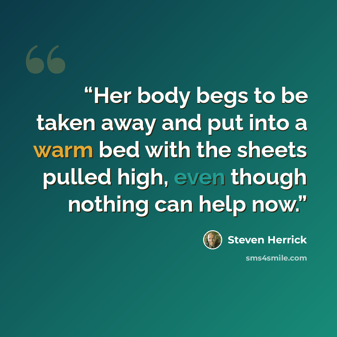 “Her body begs to be taken away and put into a warm bed with the sheets pulled high, even though nothing can help now.” quote by Steven Herrick