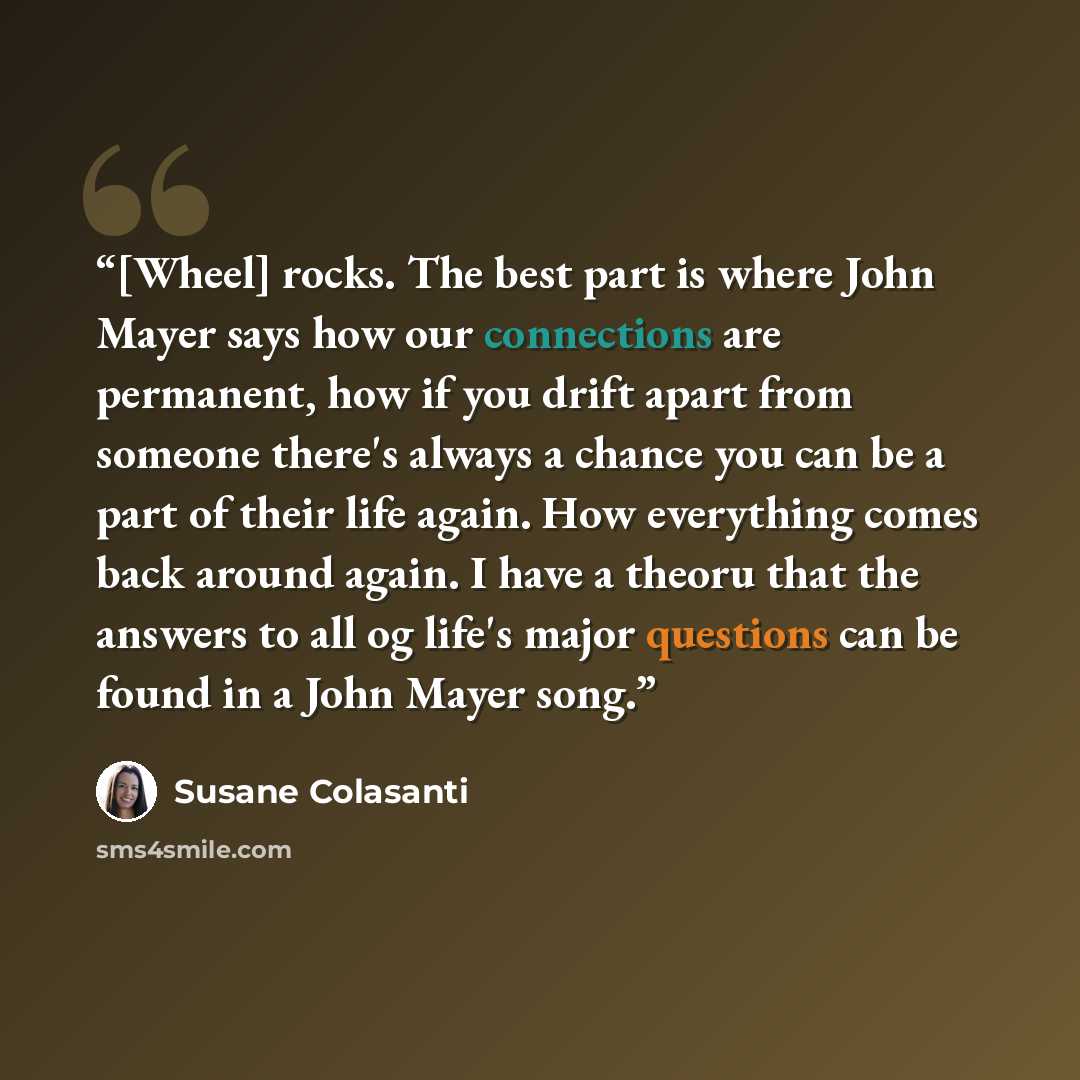 “[Wheel] rocks. The best part is where John Mayer says how our connections are permanent, how if you drift apart from someone there's always a chance you can be a part of their life again. How everything comes back around again. I have a theoru that the answers to all og life's major questions can…” quote by Susane Colasanti