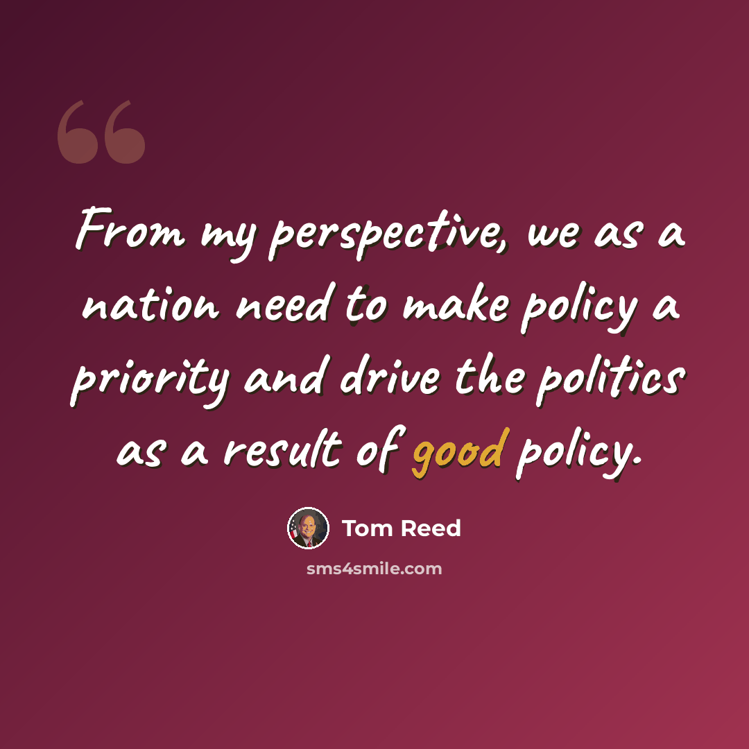 “From my perspective, we as a nation need to make policy a priority and drive the politics as a result of good policy.” quote by Tom Reed