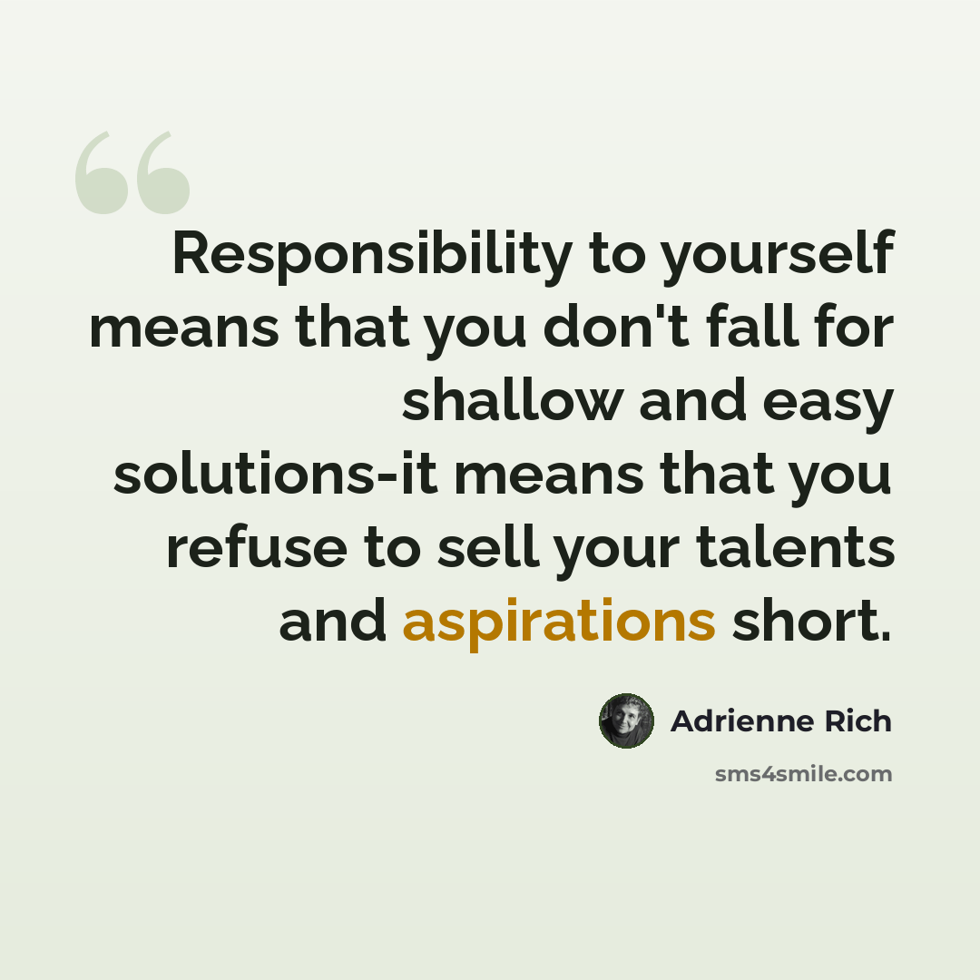 “Responsibility to yourself means that you don't fall for shallow and easy solutions-it means that you refuse to sell your talents and aspirations short.” quote by Adrienne Rich
