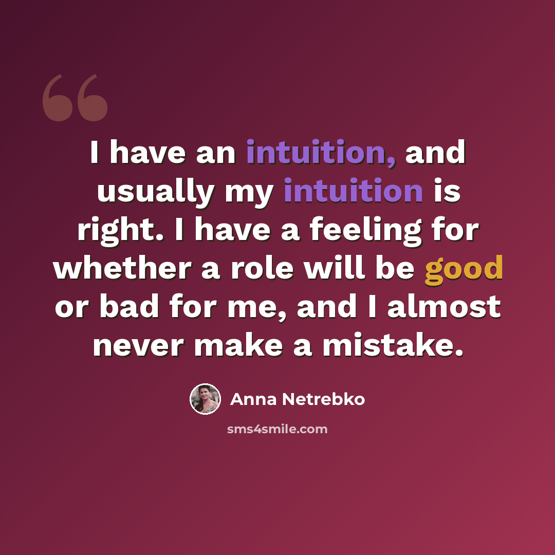 “I have an intuition, and usually my intuition is right. I have a feeling for whether a role will be good or bad for me, and I almost never make a mistake.” quote by Anna Netrebko