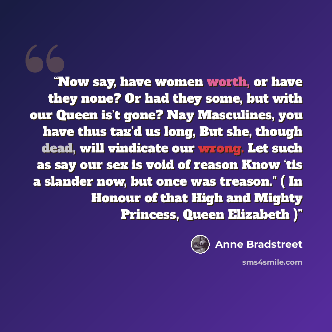 “Now say, have women worth, or have they none? Or had they some, but with our Queen is’t gone? Nay Masculines, you have thus tax’d us long, But she, though dead, will vindicate our wrong. Let such as say our sex is void of reason Know ‘tis a slander now, but once was treason." ( In Honour of that…” quote by Anne Bradstreet
