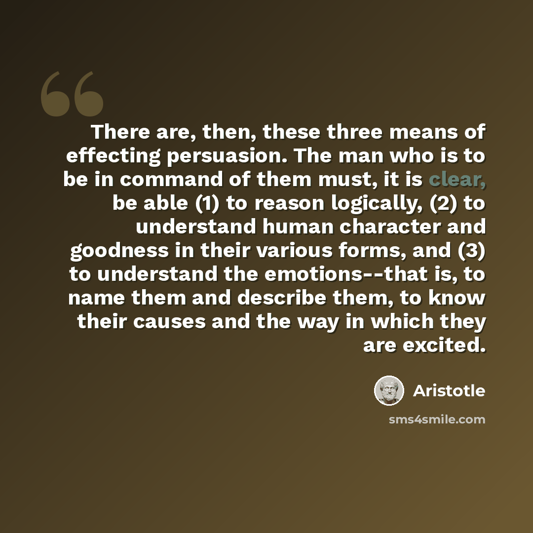“There are, then, these three means of effecting persuasion. The man who is to be in command of them must, it is clear, be able (1) to reason logically, (2) to understand human character and goodness in their various forms, and (3) to understand the emotions--that is, to name them and describe…” quote by Aristotle