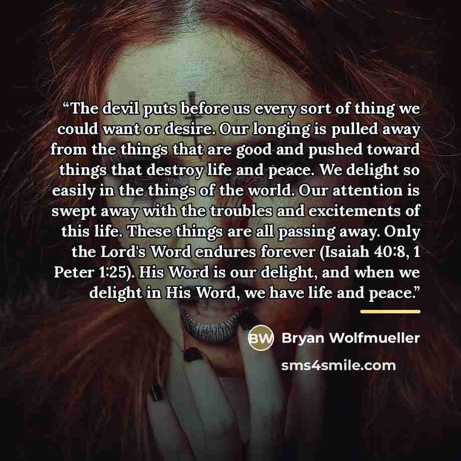 “The devil puts before us every sort of thing we could want or desire. Our longing is pulled away from the things that are good and pushed toward things that destroy life and peace. We delight so easily in the things of the world. Our attention is swept away with the troubles and excitements of…” quote by Bryan Wolfmueller