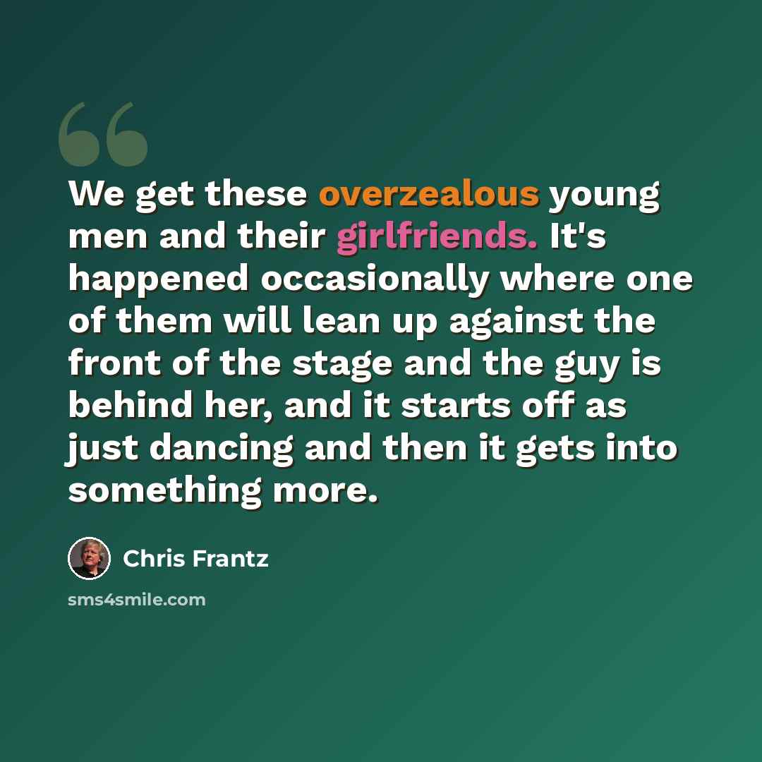“We get these overzealous young men and their girlfriends. It's happened occasionally where one of them will lean up against the front of the stage and the guy is behind her, and it starts off as just dancing and then it gets into something more.” quote by Chris Frantz