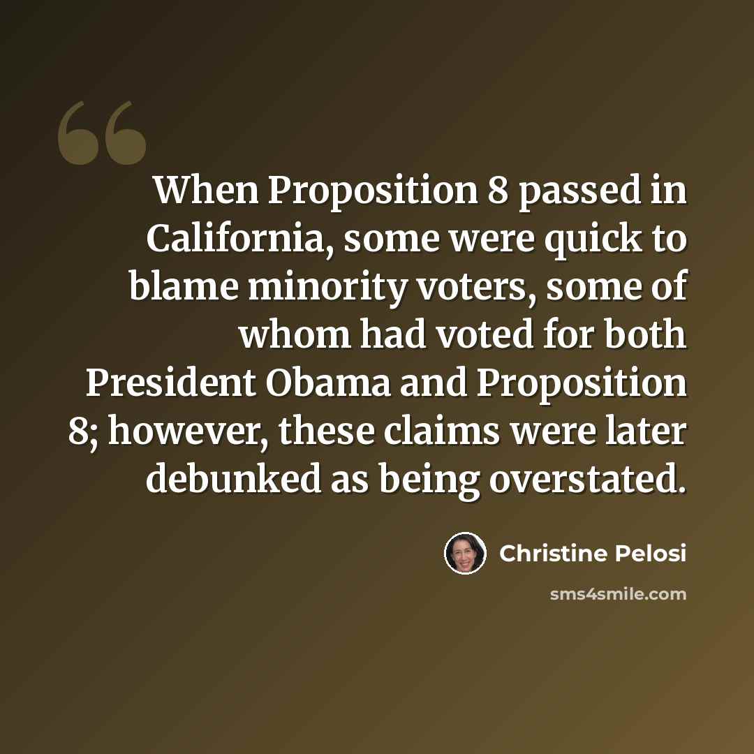 “When Proposition 8 passed in California, some were quick to blame minority voters, some of whom had voted for both President Obama and Proposition 8; however, these claims were later debunked as being overstated.” quote by Christine Pelosi