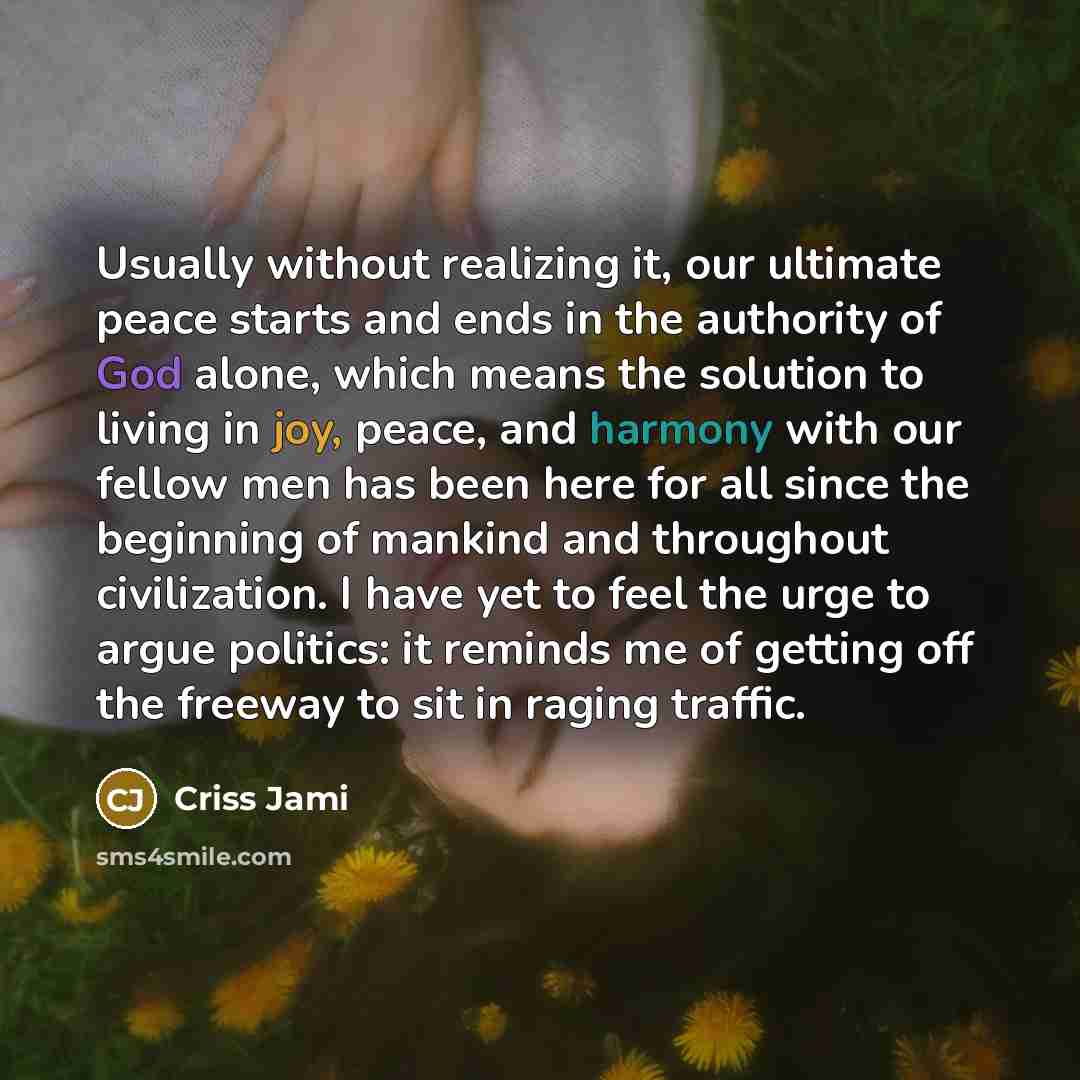 “Usually without realizing it, our ultimate peace starts and ends in the authority of God alone, which means the solution to living in joy, peace, and harmony with our fellow men has been here for all since the beginning of mankind and throughout civilization. I have yet to feel the urge to argue…” quote by Criss Jami