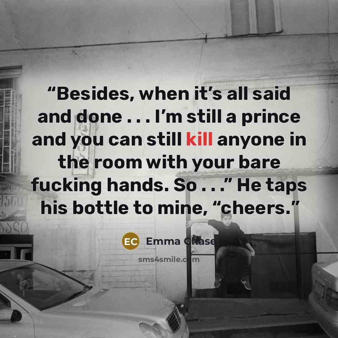 “Besides, when it’s all said and done . . . I’m still a prince and you can still kill anyone in the room with your bare fucking hands. So . . .” He taps his bottle to mine, “cheers.” quote by Emma Chase