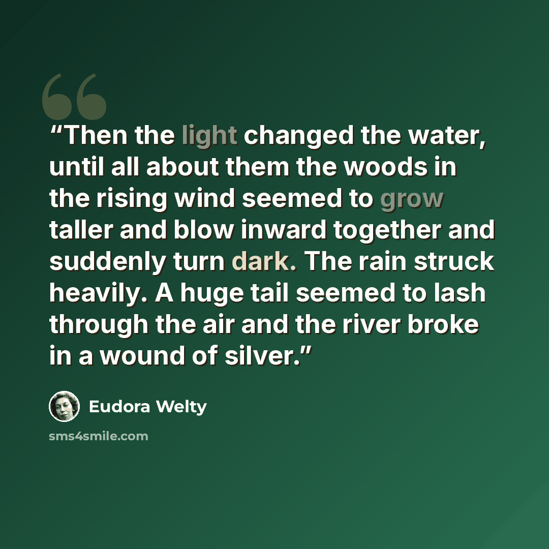 “Then the light changed the water, until all about them the woods in the rising wind seemed to grow taller and blow inward together and suddenly turn dark. The rain struck heavily. A huge tail seemed to lash through the air and the river broke in a wound of silver.” quote by Eudora Welty