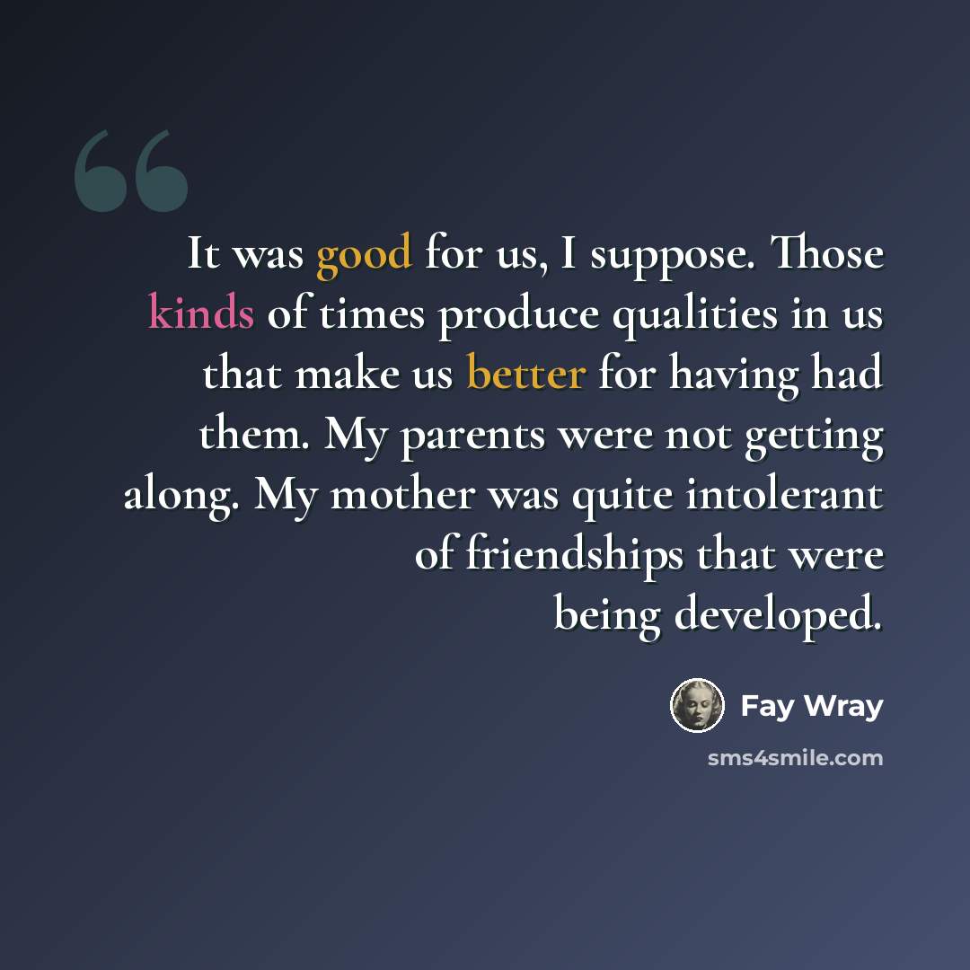 “It was good for us, I suppose. Those kinds of times produce qualities in us that make us better for having had them. My parents were not getting along. My mother was quite intolerant of friendships that were being developed.” quote by Fay Wray