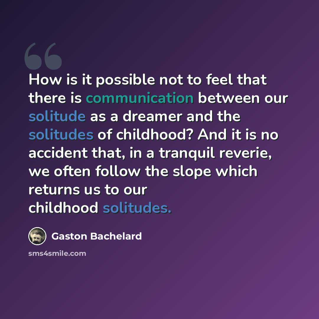 “How is it possible not to feel that there is communication between our solitude as a dreamer and the solitudes of childhood? And it is no accident that, in a tranquil reverie, we often follow the slope which returns us to our childhood solitudes.” quote by Gaston Bachelard