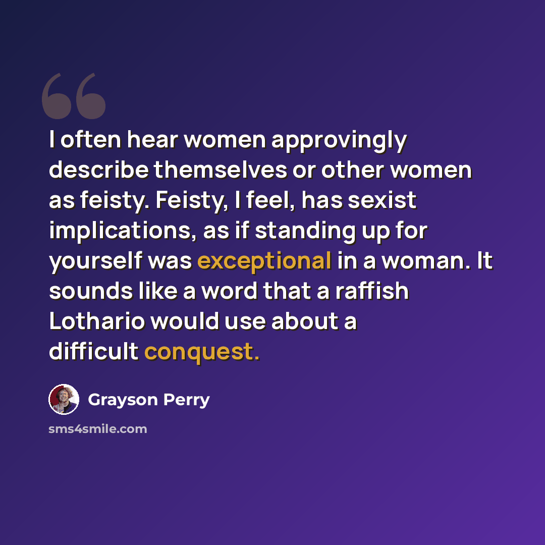 “I often hear women approvingly describe themselves or other women as feisty. Feisty, I feel, has sexist implications, as if standing up for yourself was exceptional in a woman. It sounds like a word that a raffish Lothario would use about a difficult conquest.” quote by Grayson Perry