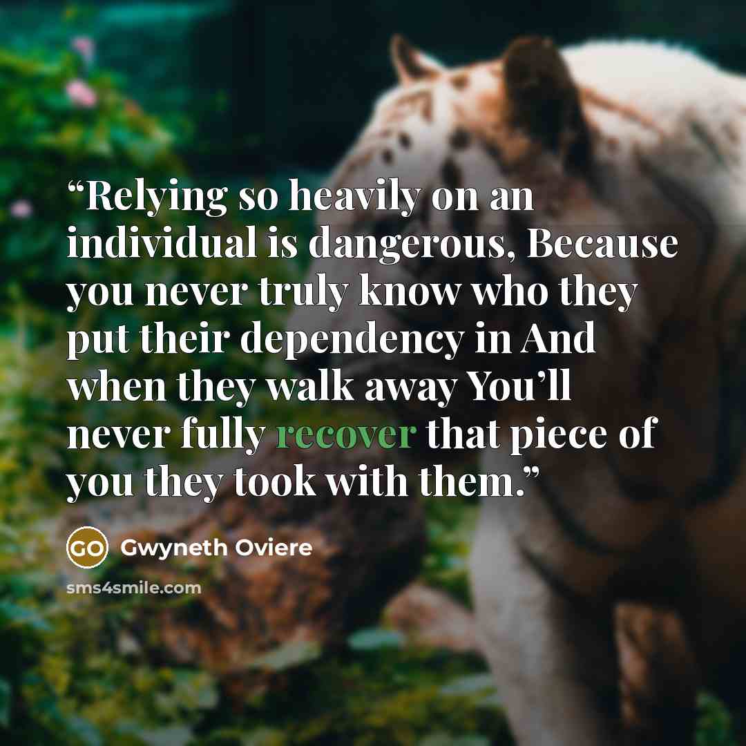 “Relying so heavily on an individual is dangerous, Because you never truly know who they put their dependency in And when they walk away You’ll never fully recover that piece of you they took with them.” quote by Gwyneth Oviere