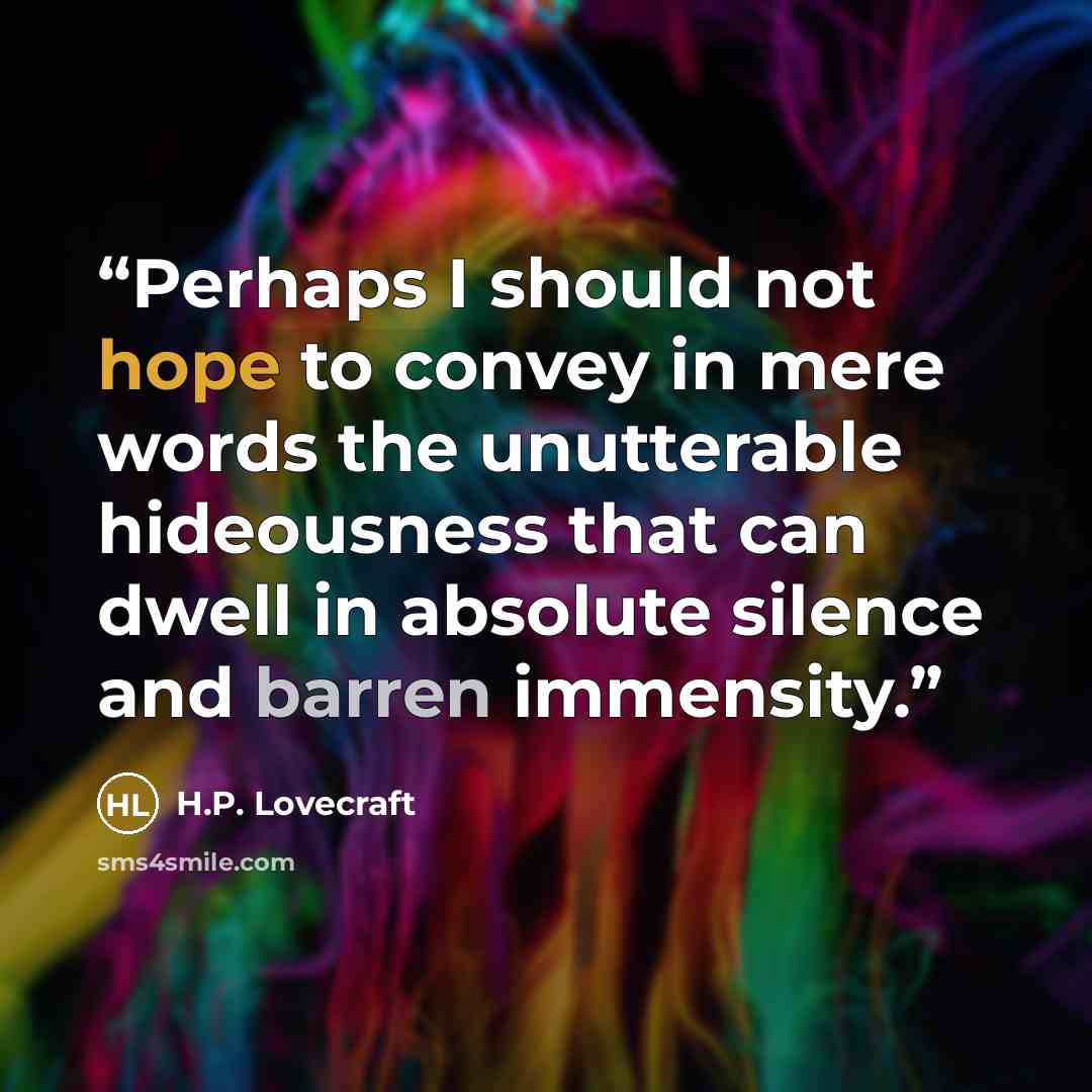 “Perhaps I should not hope to convey in mere words the unutterable hideousness that can dwell in absolute silence and barren immensity.” quote by H.P. Lovecraft