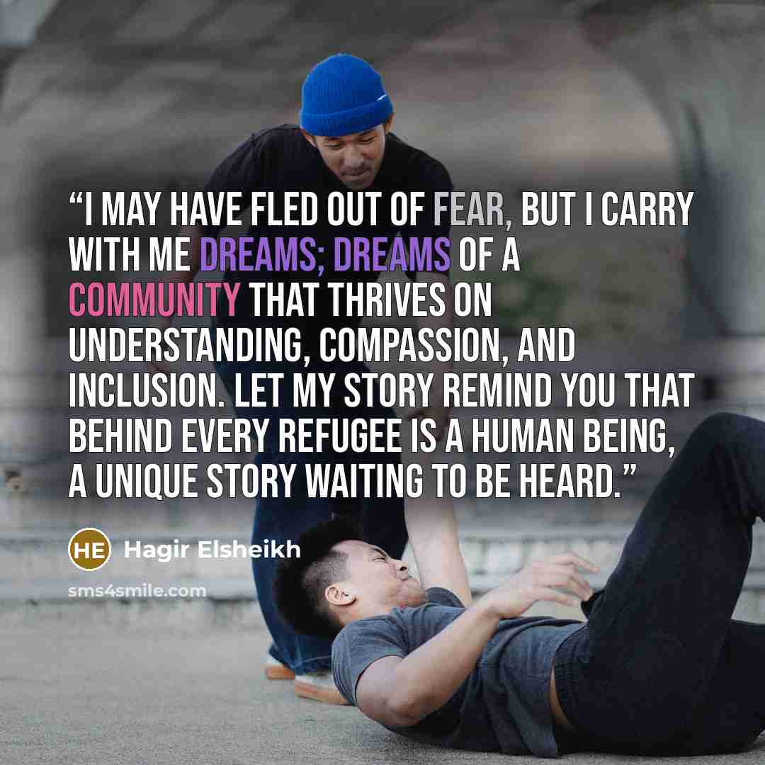 “I may have fled out of fear, but I carry with me dreams; dreams of a community that thrives on understanding, compassion, and inclusion. Let my story remind you that behind every refugee is a human being, a unique story waiting to be heard.” quote by Hagir Elsheikh