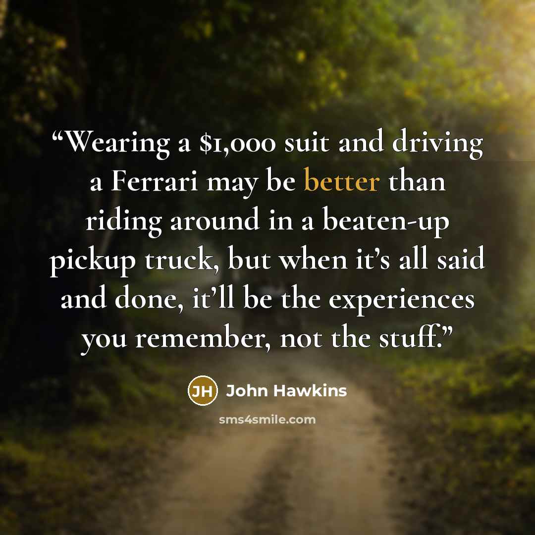 “Wearing a $1,000 suit and driving a Ferrari may be better than riding around in a beaten-up pickup truck, but when it’s all said and done, it’ll be the experiences you remember, not the stuff.” quote by John Hawkins