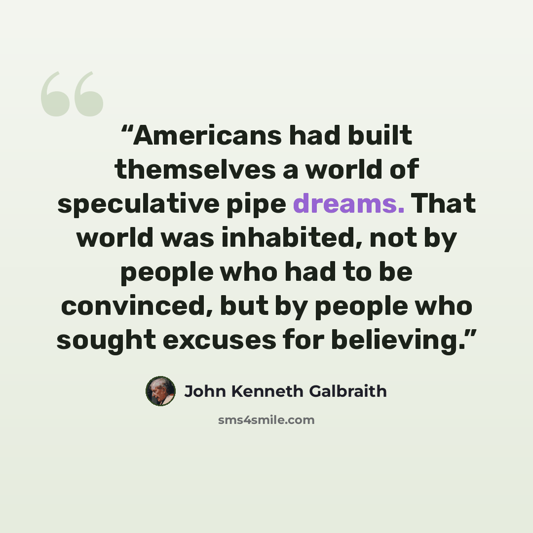 “Americans had built themselves a world of speculative pipe dreams. That world was inhabited, not by people who had to be convinced, but by people who sought excuses for believing.” quote by John Kenneth Galbraith