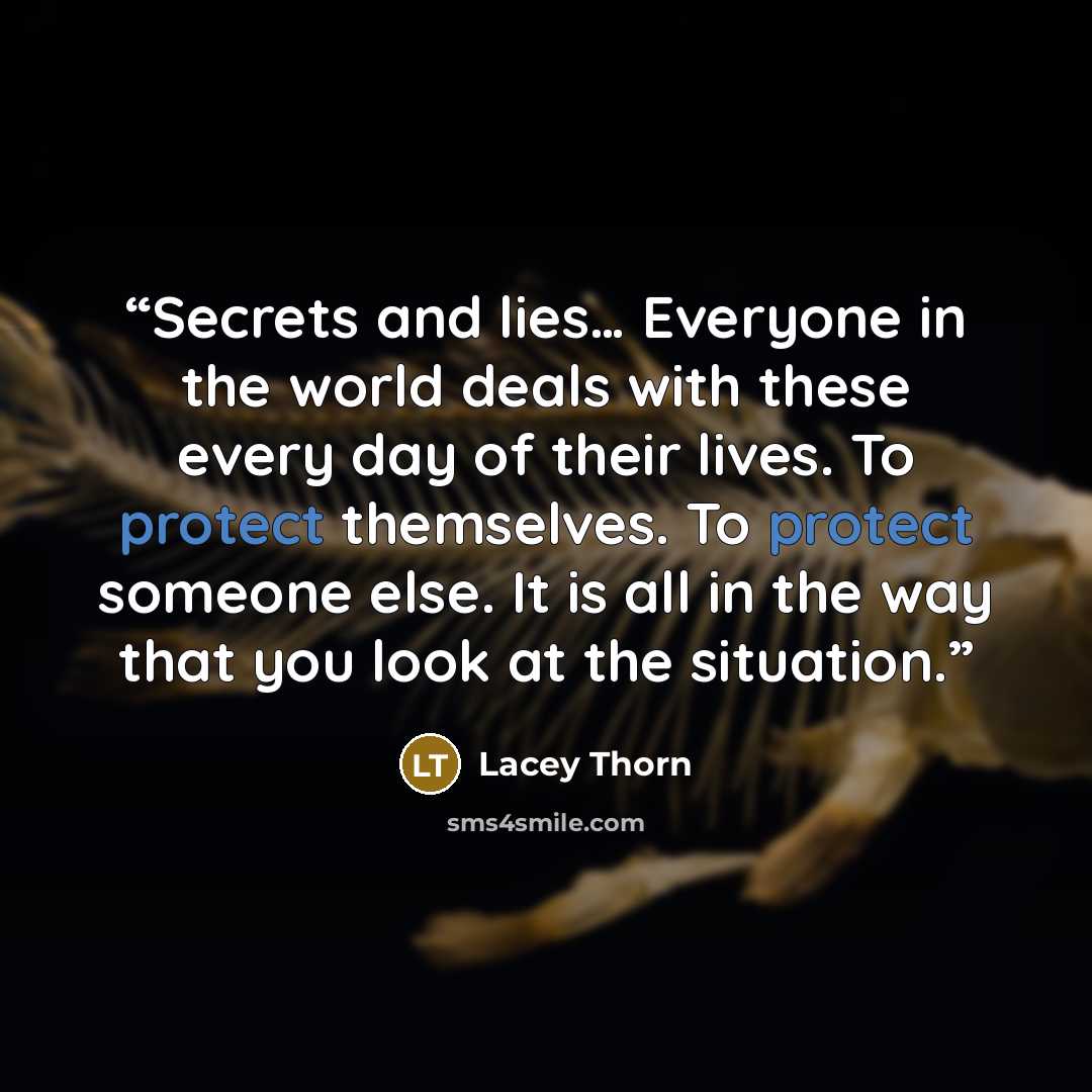 “Secrets and lies… Everyone in the world deals with these every day of their lives. To protect themselves. To protect someone else. It is all in the way that you look at the situation.” quote by Lacey Thorn