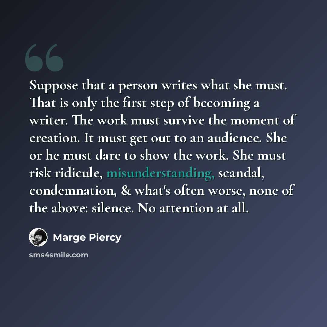 “Suppose that a person writes what she must. That is only the first step of becoming a writer. The work must survive the moment of creation. It must get out to an audience. She or he must dare to show the work. She must risk ridicule, misunderstanding, scandal, condemnation, & what's often worse…” quote by Marge Piercy