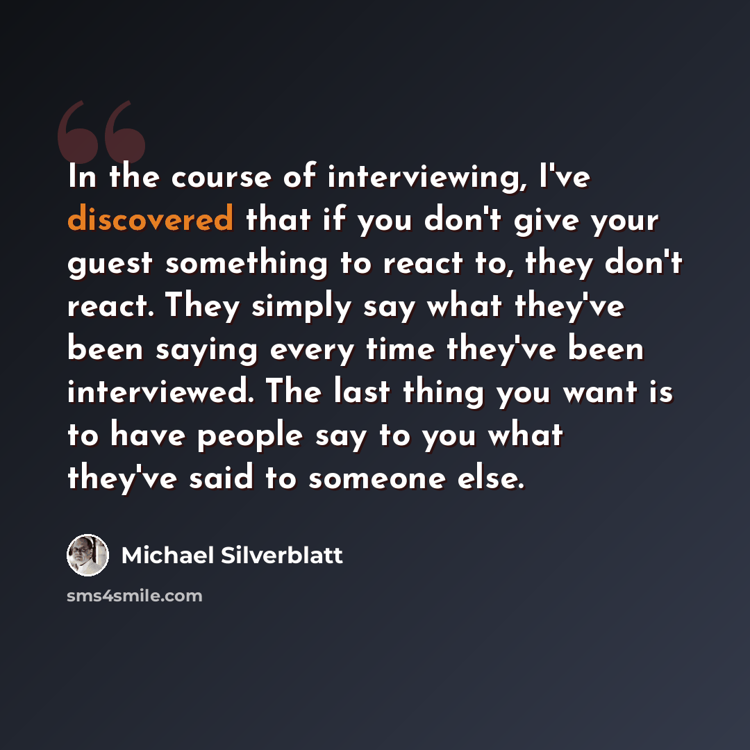 “In the course of interviewing, I've discovered that if you don't give your guest something to react to, they don't react. They simply say what they've been saying every time they've been interviewed. The last thing you want is to have people say to you what they've said to someone else.” quote by Michael Silverblatt
