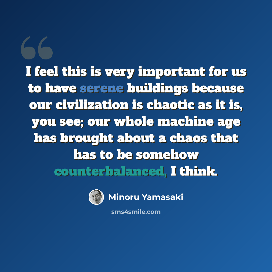 “I feel this is very important for us to have serene buildings because our civilization is chaotic as it is, you see; our whole machine age has brought about a chaos that has to be somehow counterbalanced, I think.” quote by Minoru Yamasaki