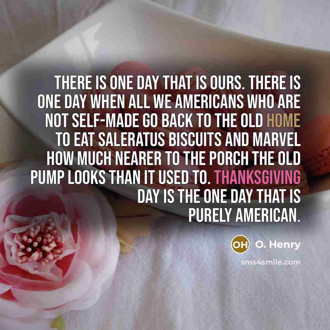 “There is one day that is ours. There is one day when all we Americans who are not self-made go back to the old home to eat saleratus biscuits and marvel how much nearer to the porch the old pump looks than it used to. Thanksgiving Day is the one day that is purely American.” quote by O. Henry