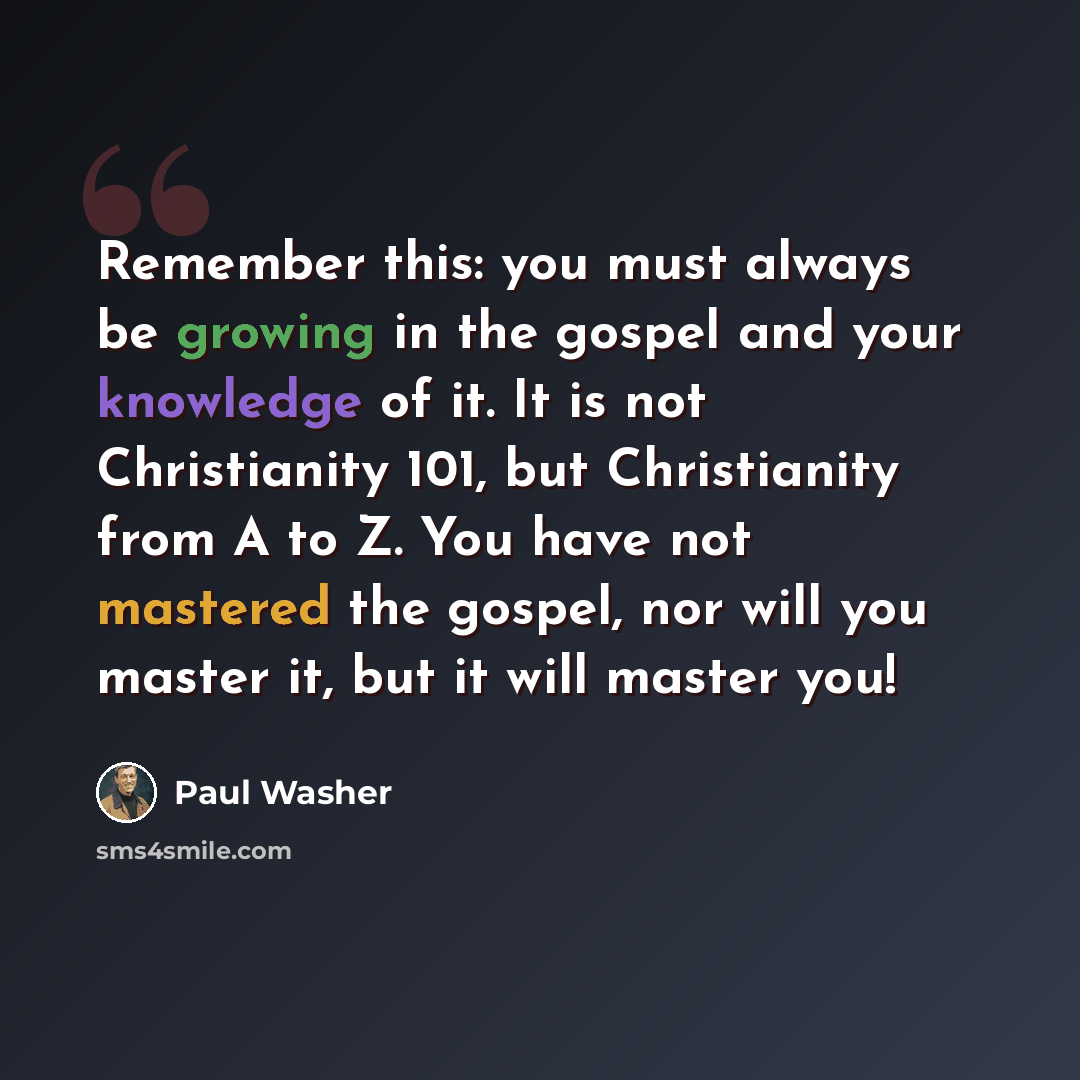 “Remember this: you must always be growing in the gospel and your knowledge of it. It is not Christianity 101, but Christianity from A to Z. You have not mastered the gospel, nor will you master it, but it will master you!” quote by Paul Washer