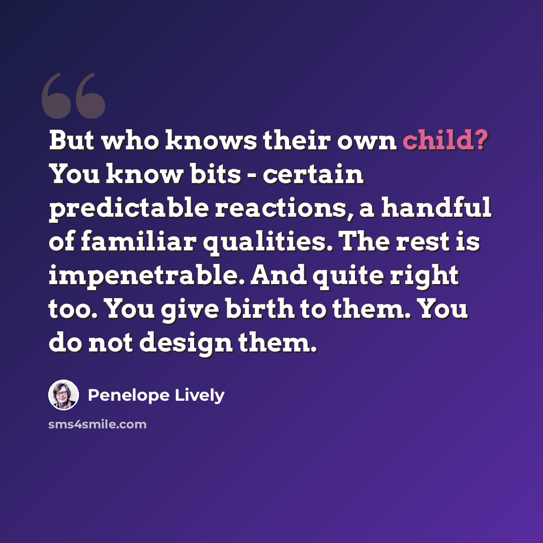 “But who knows their own child? You know bits - certain predictable reactions, a handful of familiar qualities. The rest is impenetrable. And quite right too. You give birth to them. You do not design them.” quote by Penelope Lively