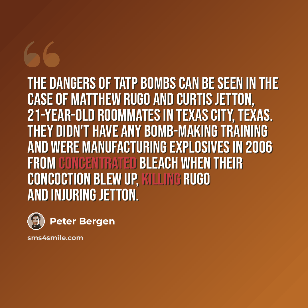 “The dangers of TATP bombs can be seen in the case of Matthew Rugo and Curtis Jetton, 21-year-old roommates in Texas City, Texas. They didn't have any bomb-making training and were manufacturing explosives in 2006 from concentrated bleach when their concoction blew up, killing Rugo and injuring…” quote by Peter Bergen