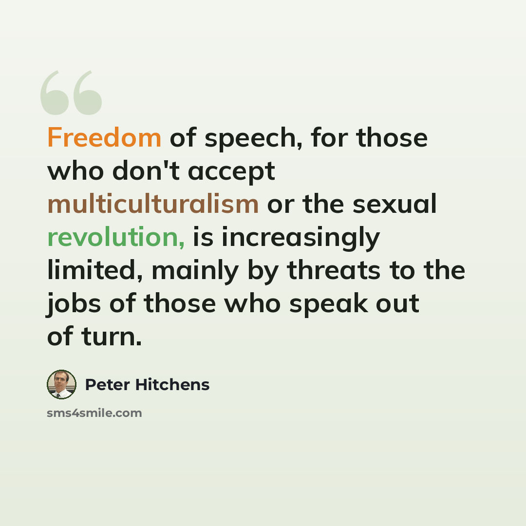 “Freedom of speech, for those who don't accept multiculturalism or the sexual revolution, is increasingly limited, mainly by threats to the jobs of those who speak out of turn.” quote by Peter Hitchens