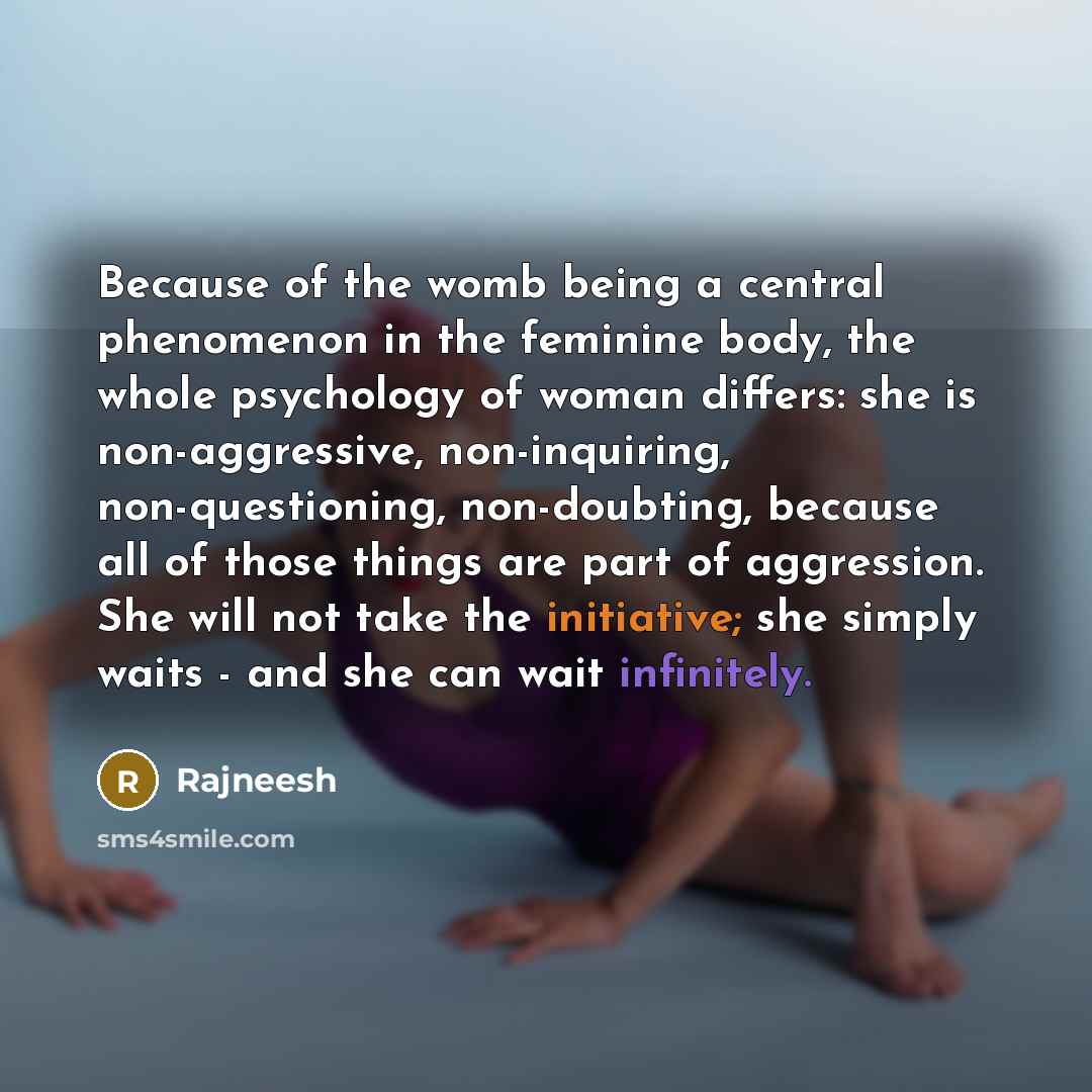 “Because of the womb being a central phenomenon in the feminine body, the whole psychology of woman differs: she is non-aggressive, non-inquiring, non-questioning, non-doubting, because all of those things are part of aggression. She will not take the initiative; she simply waits - and she can wait…” quote by Rajneesh