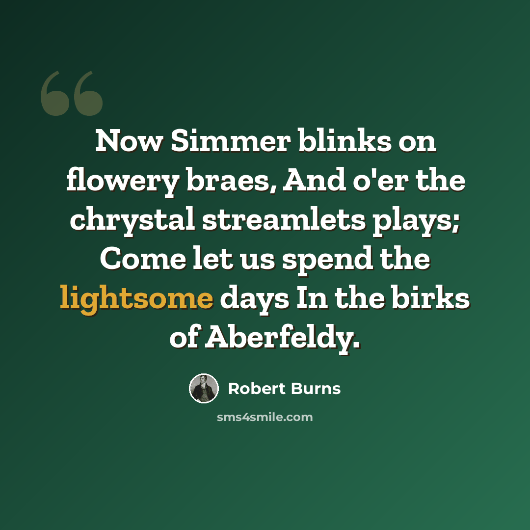 “Now Simmer blinks on flowery braes, And o'er the chrystal streamlets plays; Come let us spend the lightsome days In the birks of Aberfeldy.” quote by Robert Burns