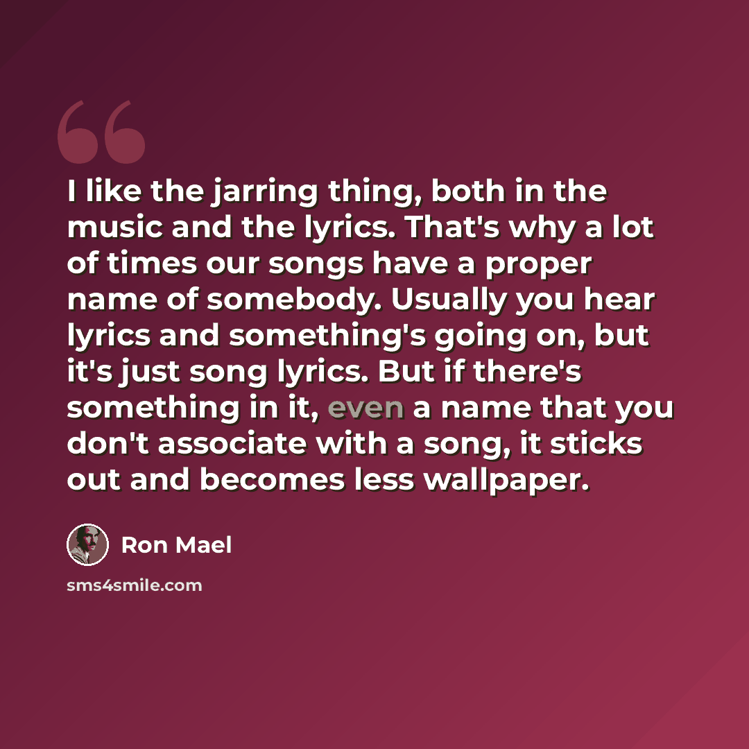 “I like the jarring thing, both in the music and the lyrics. That's why a lot of times our songs have a proper name of somebody. Usually you hear lyrics and something's going on, but it's just song lyrics. But if there's something in it, even a name that you don't associate with a song, it sticks…” quote by Ron Mael