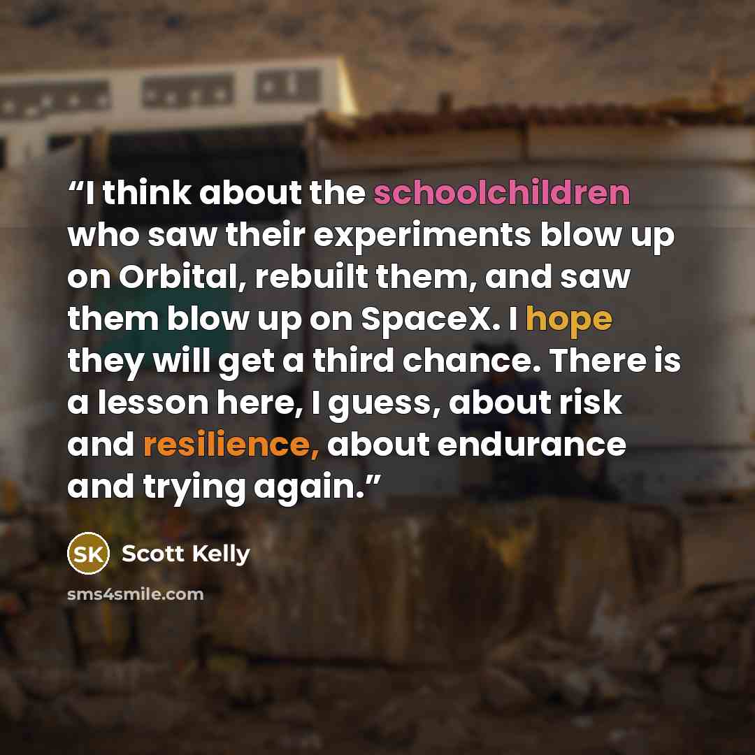 “I think about the schoolchildren who saw their experiments blow up on Orbital, rebuilt them, and saw them blow up on SpaceX. I hope they will get a third chance. There is a lesson here, I guess, about risk and resilience, about endurance and trying again.” quote by Scott Kelly