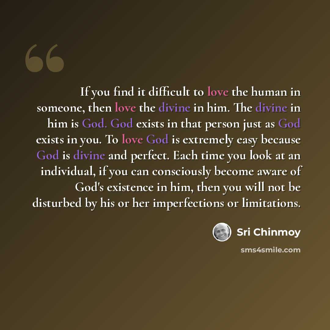“If you find it difficult to love the human in someone, then love the divine in him. The divine in him is God. God exists in that person just as God exists in you. To love God is extremely easy because God is divine and perfect. Each time you look at an individual, if you can consciously become…” quote by Sri Chinmoy