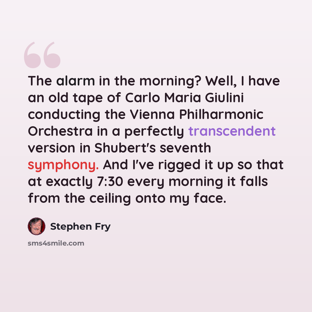 “The alarm in the morning? Well, I have an old tape of Carlo Maria Giulini conducting the Vienna Philharmonic Orchestra in a perfectly transcendent version in Shubert's seventh symphony. And I've rigged it up so that at exactly 7:30 every morning it falls from the ceiling onto my face.” quote by Stephen Fry