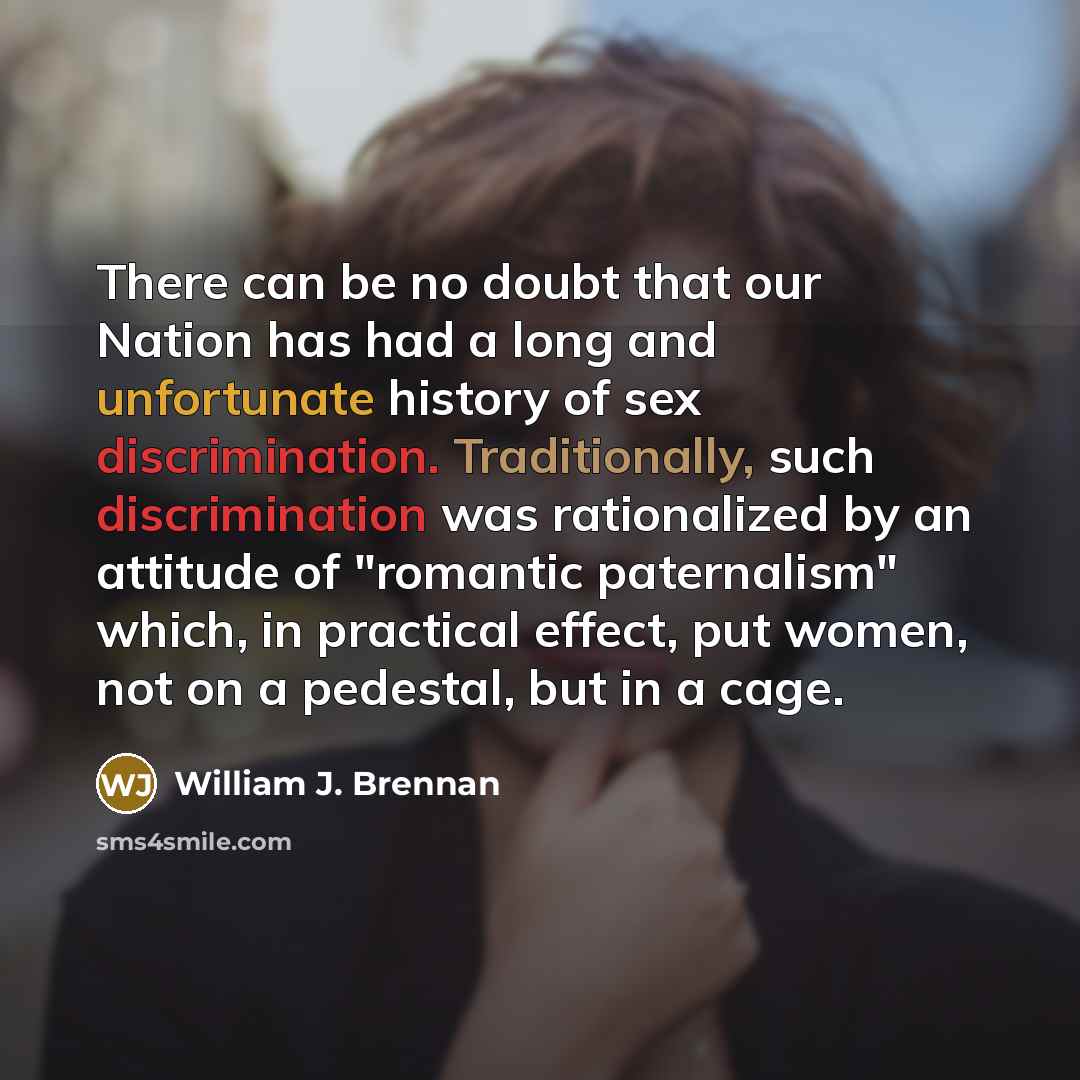 “There can be no doubt that our Nation has had a long and unfortunate history of sex discrimination. Traditionally, such discrimination was rationalized by an attitude of "romantic paternalism" which, in practical effect, put women, not on a pedestal, but in a cage.” quote by William J. Brennan