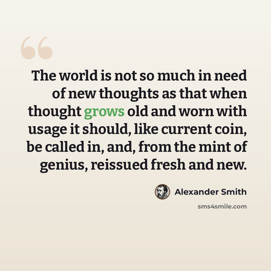 “The world is not so much in need of new thoughts as that when thought grows old and worn with usage it should, like current coin, be called in, and, from the mint of genius, reissued fresh and new.” quote by Alexander Smith