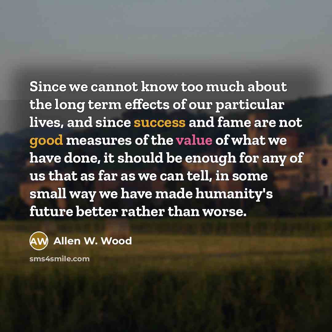“Since we cannot know too much about the long term effects of our particular lives, and since success and fame are not good measures of the value of what we have done, it should be enough for any of us that as far as we can tell, in some small way we have made humanity's future better rather than…” quote by Allen W. Wood