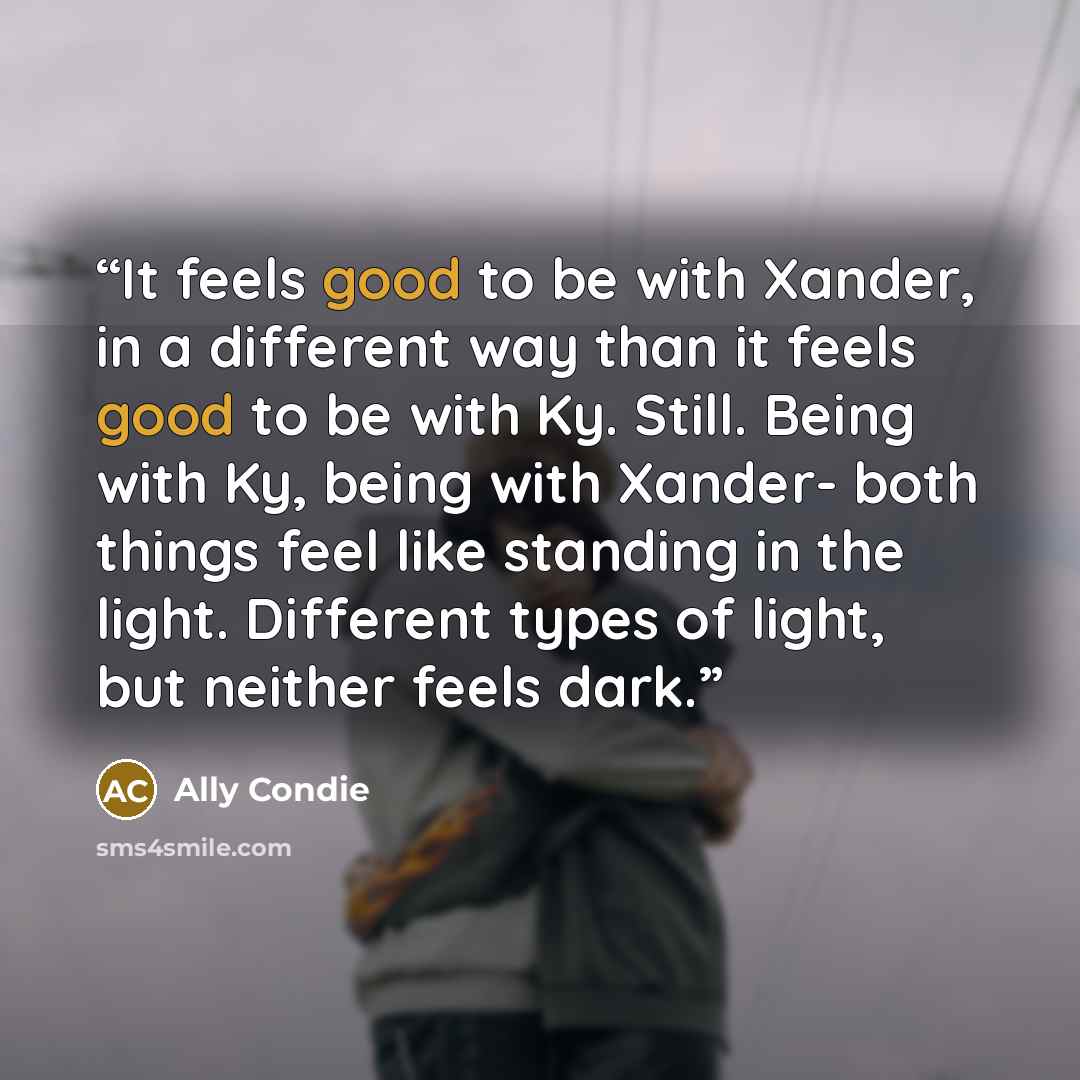 “It feels good to be with Xander, in a different way than it feels good to be with Ky. Still. Being with Ky, being with Xander- both things feel like standing in the light. Different types of light, but neither feels dark.” quote by Ally Condie