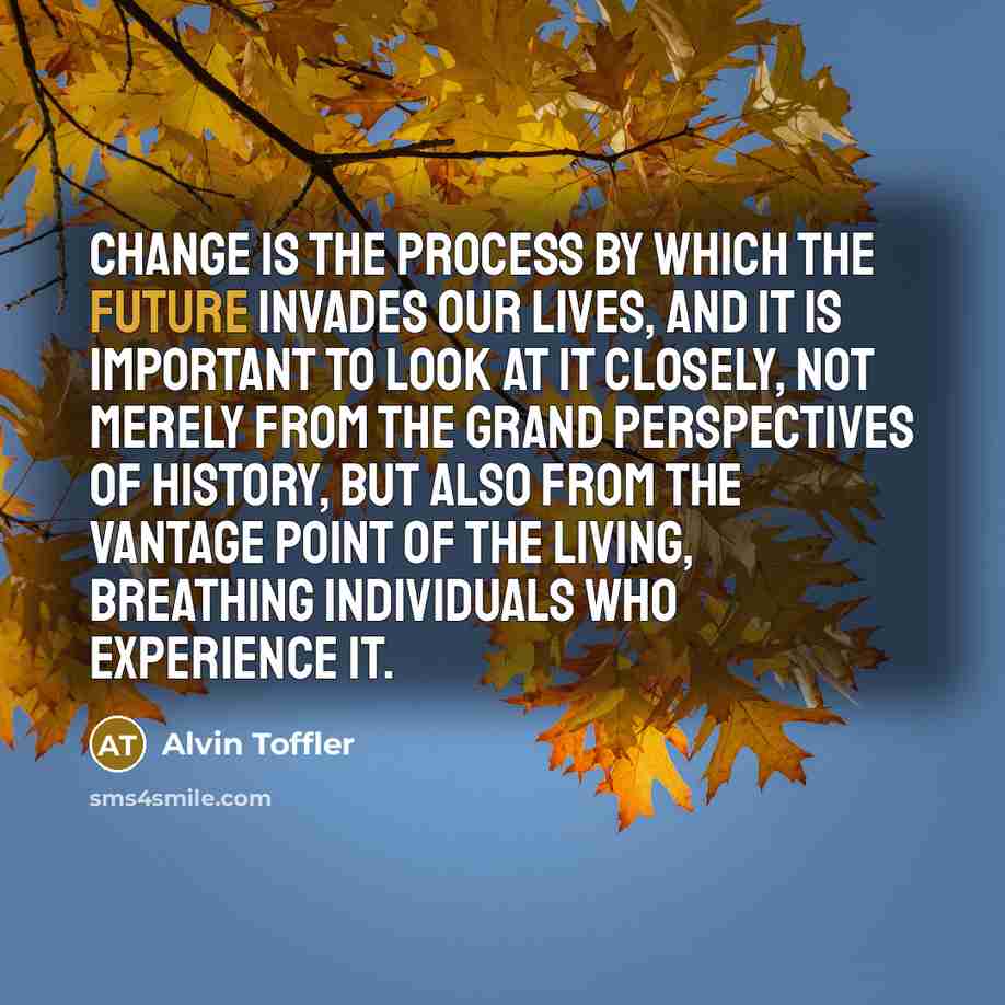 “Change is the process by which the future invades our lives, and it is important to look at it closely, not merely from the grand perspectives of history, but also from the vantage point of the living, breathing individuals who experience it.” quote by Alvin Toffler