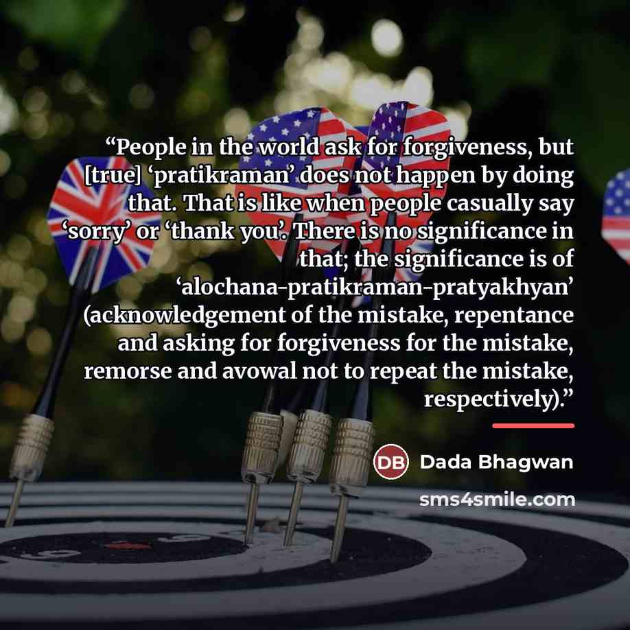“People in the world ask for forgiveness, but [true] ‘pratikraman’ does not happen by doing that. That is like when people casually say ‘sorry’ or ‘thank you’. There is no significance in that; the significance is of ‘alochana-pratikraman-pratyakhyan’ (acknowledgement of the mistake, repentance and…” quote by Dada Bhagwan