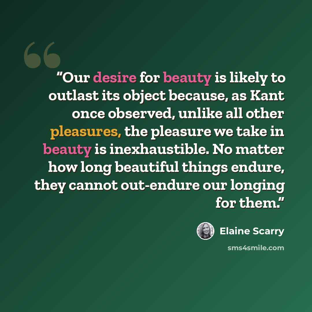 “Our desire for beauty is likely to outlast its object because, as Kant once observed, unlike all other pleasures, the pleasure we take in beauty is inexhaustible. No matter how long beautiful things endure, they cannot out-endure our longing for them.” quote by Elaine Scarry