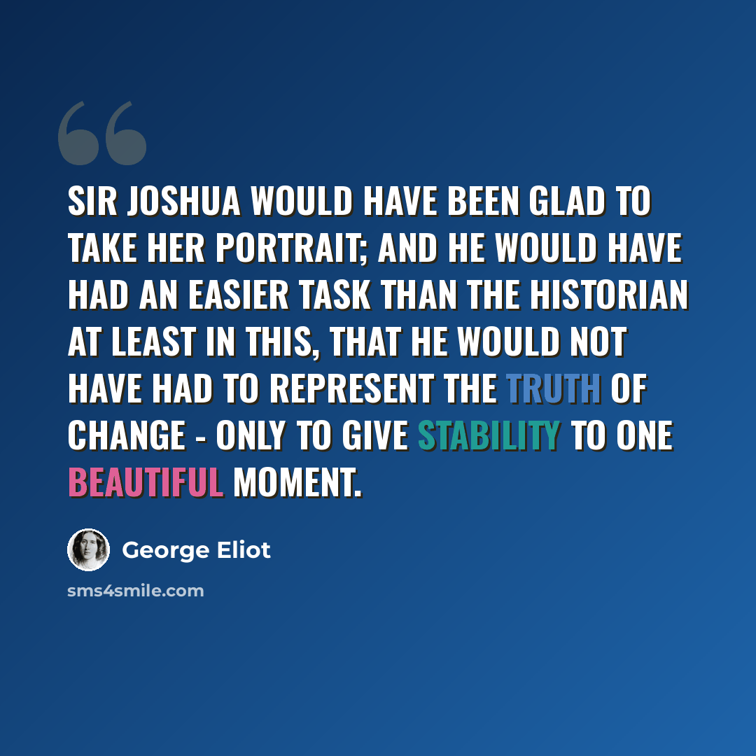 “Sir Joshua would have been glad to take her portrait; and he would have had an easier task than the historian at least in this, that he would not have had to represent the truth of change - only to give stability to one beautiful moment.” quote by George Eliot