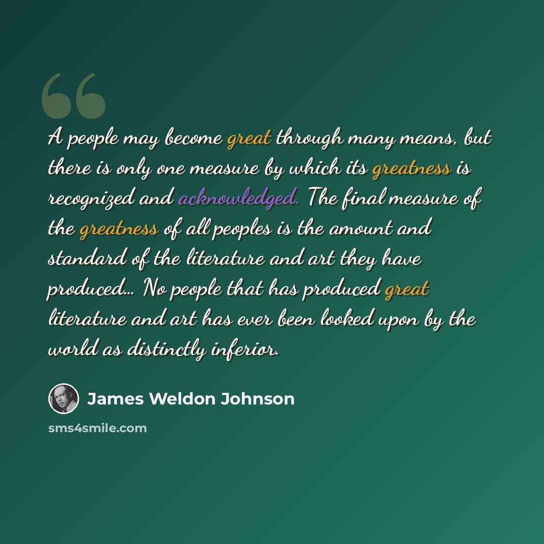 “A people may become great through many means, but there is only one measure by which its greatness is recognized and acknowledged. The final measure of the greatness of all peoples is the amount and standard of the literature and art they have produced… No people that has produced great literature…” quote by James Weldon Johnson