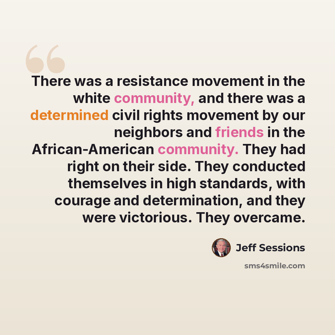 “There was a resistance movement in the white community, and there was a determined civil rights movement by our neighbors and friends in the African-American community. They had right on their side. They conducted themselves in high standards, with courage and determination, and they were…” quote by Jeff Sessions