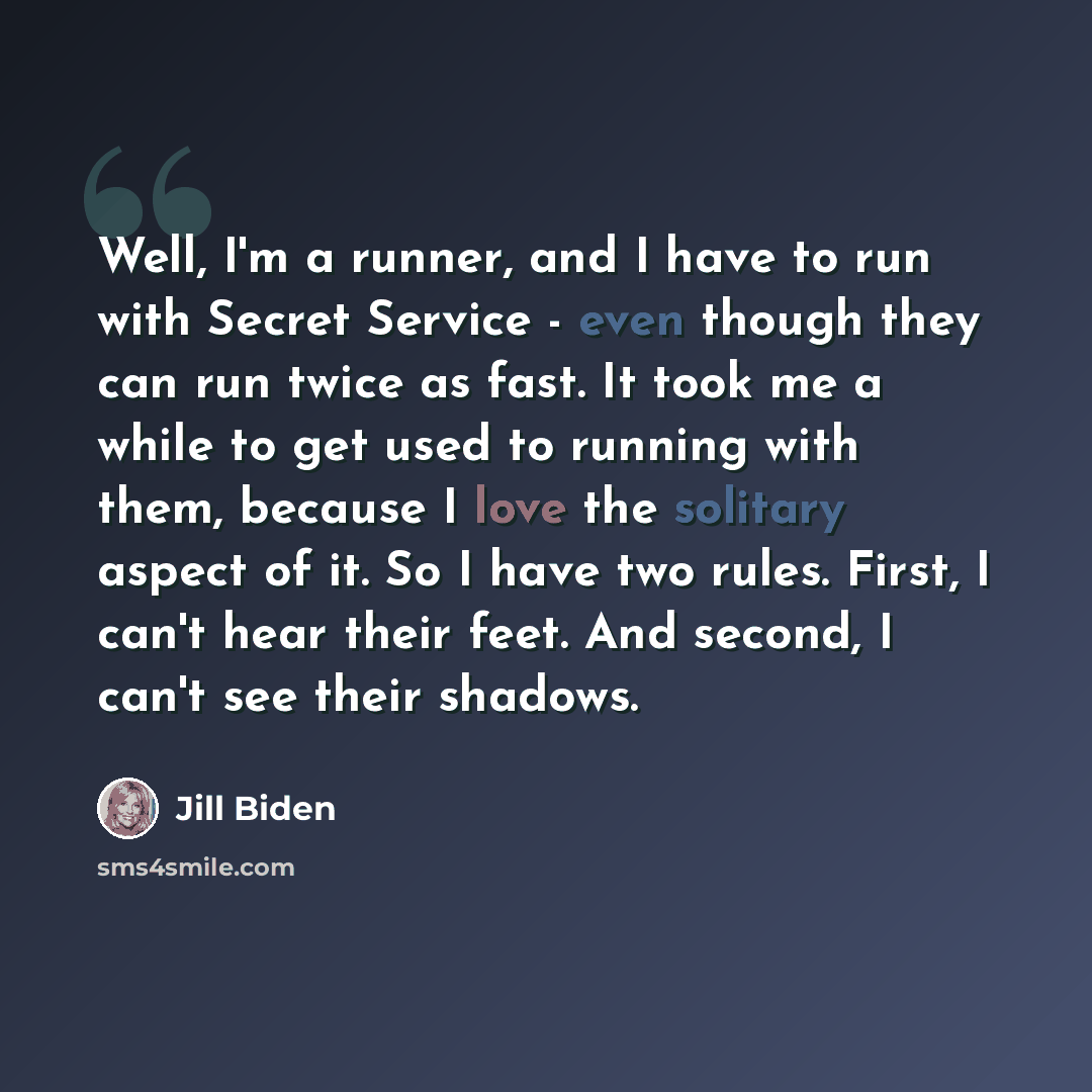 “Well, I'm a runner, and I have to run with Secret Service - even though they can run twice as fast. It took me a while to get used to running with them, because I love the solitary aspect of it. So I have two rules. First, I can't hear their feet. And second, I can't see their shadows.” quote by Jill Biden