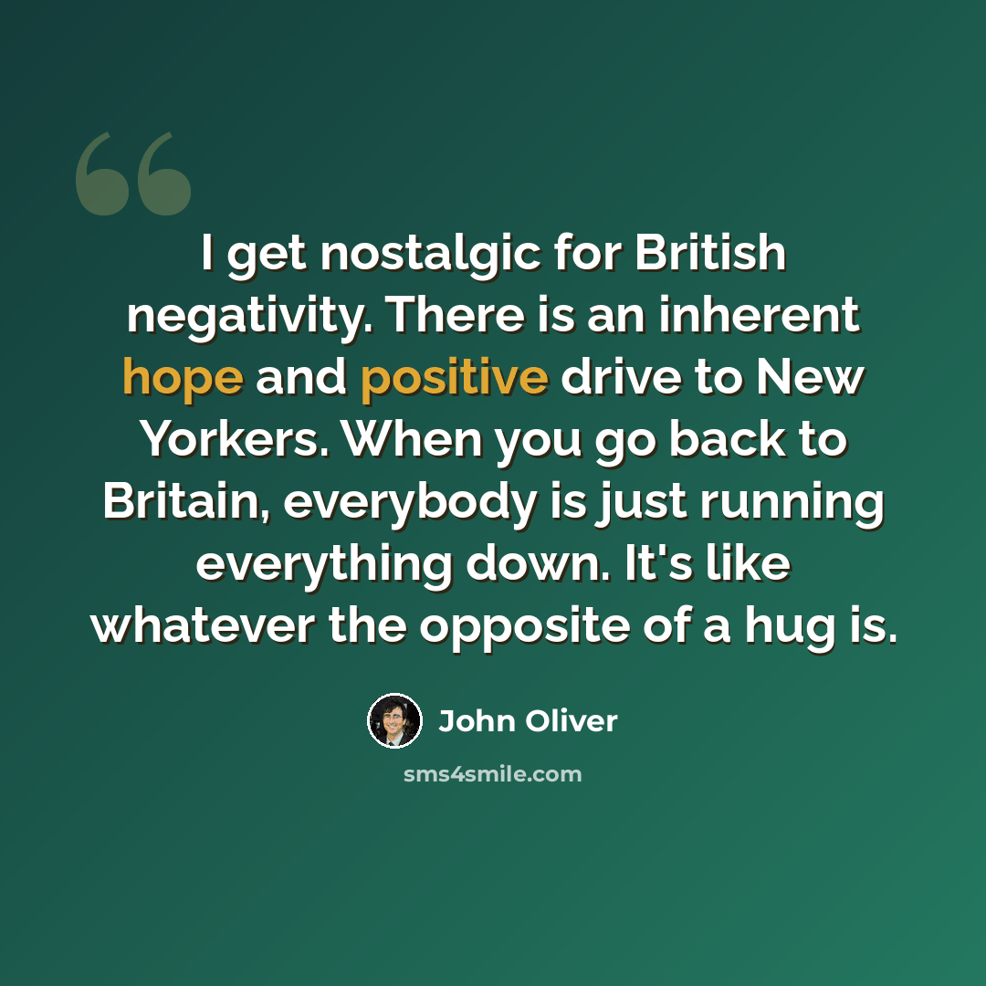 “I get nostalgic for British negativity. There is an inherent hope and positive drive to New Yorkers. When you go back to Britain, everybody is just running everything down. It's like whatever the opposite of a hug is.” quote by John Oliver
